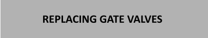 REPLACING GATE VALVES